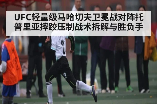 UFC轻量级马哈切夫卫冕战对阵托普里亚摔跤压制战术拆解与胜负手